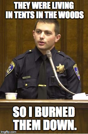 criminal cops | THEY WERE LIVING IN TENTS IN THE WOODS; SO I BURNED THEM DOWN. | image tagged in police officer testifying,homeless,police,destroying evidence | made w/ Imgflip meme maker