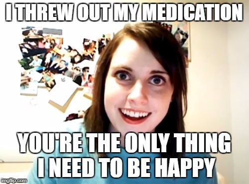 Overly Attached Girlfriend Weekend, a Socrates, isayisay and Craziness_all_the_way event on Nov 10-12th. | I THREW OUT MY MEDICATION; YOU'RE THE ONLY THING I NEED TO BE HAPPY | image tagged in memes,overly attached girlfriend | made w/ Imgflip meme maker