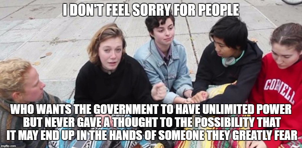 College Cry Ins | I DON'T FEEL SORRY FOR PEOPLE; WHO WANTS THE GOVERNMENT TO HAVE UNLIMITED POWER BUT NEVER GAVE A THOUGHT TO THE POSSIBILITY THAT IT MAY END UP IN THE HANDS OF SOMEONE THEY GREATLY FEAR | image tagged in college cry ins,libtards,snowflakes,liberal logic,college liberal,retarded liberal protesters | made w/ Imgflip meme maker