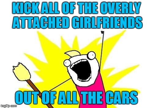 X All The Y Meme | KICK ALL OF THE OVERLY ATTACHED GIRLFRIENDS OUT OF ALL THE CARS | image tagged in memes,x all the y | made w/ Imgflip meme maker
