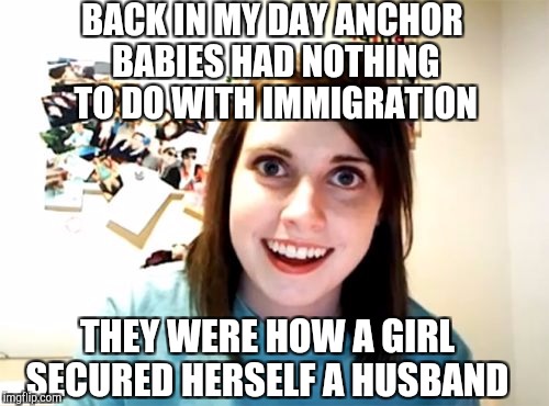 Overly Attached Girlfriend Weekend, a Socrates, isayisay and Craziness_all_the_way event Nov 10-12th. | BACK IN MY DAY ANCHOR BABIES HAD NOTHING TO DO WITH IMMIGRATION; THEY WERE HOW A GIRL SECURED HERSELF A HUSBAND | image tagged in memes,overly attached girlfriend,jbmemegeek,overly attached girlfriend weekend,anchor babies | made w/ Imgflip meme maker