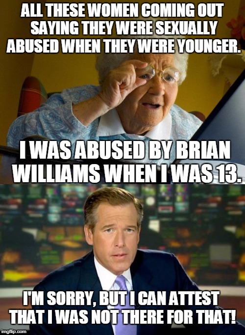 Some people will go to great lengths to get into the public eye | ALL THESE WOMEN COMING OUT SAYING THEY WERE SEXUALLY ABUSED WHEN THEY WERE YOUNGER. I WAS ABUSED BY BRIAN WILLIAMS WHEN I WAS 13. I'M SORRY, BUT I CAN ATTEST THAT I WAS NOT THERE FOR THAT! | image tagged in memes,brian williams was there | made w/ Imgflip meme maker