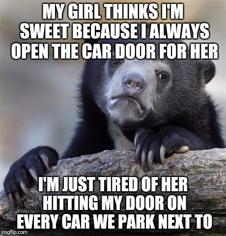 Confession Bear Meme | MY GIRL THINKS I'M SWEET BECAUSE I ALWAYS OPEN THE CAR DOOR FOR HER; I'M JUST TIRED OF HER HITTING MY DOOR ON EVERY CAR WE PARK NEXT TO | image tagged in memes,confession bear | made w/ Imgflip meme maker