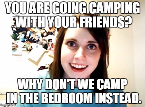 Overly Attached Girlfriend | YOU ARE GOING CAMPING WITH YOUR FRIENDS? WHY DON'T WE CAMP IN THE BEDROOM INSTEAD. | image tagged in memes,overly attached girlfriend | made w/ Imgflip meme maker