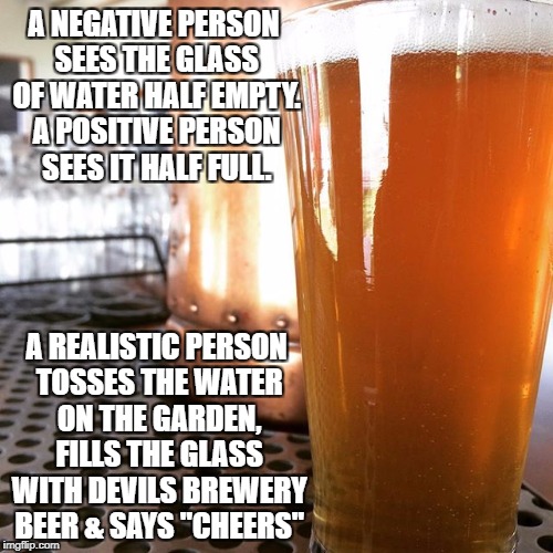 A NEGATIVE PERSON SEES THE GLASS OF WATER HALF EMPTY. A POSITIVE PERSON SEES IT HALF FULL. A REALISTIC PERSON TOSSES THE WATER ON THE GARDEN, FILLS THE GLASS WITH DEVILS BREWERY BEER & SAYS "CHEERS" | made w/ Imgflip meme maker