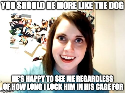 Overly Attached Girlfriend Weekend, a Socrates, isayisay and Craziness_all_the_way event on Nov 10-12th. | YOU SHOULD BE MORE LIKE THE DOG; HE'S HAPPY TO SEE ME REGARDLESS OF HOW LONG I LOCK HIM IN HIS CAGE FOR | image tagged in overly attached girlfriend,craziness_all_the_way,overly attached girlfriend weekend,dog,socrates,isayisay | made w/ Imgflip meme maker