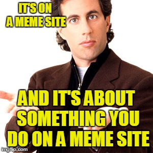 IT'S ON A MEME SITE AND IT'S ABOUT SOMETHING YOU DO ON A MEME SITE | made w/ Imgflip meme maker