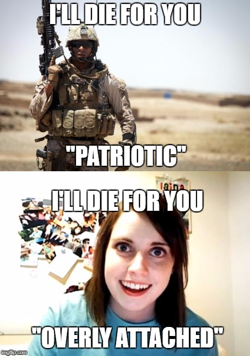 I'LL DIE FOR YOU; "PATRIOTIC"; I'LL DIE FOR YOU; "OVERLY ATTACHED" | image tagged in military week,overly attached girlfriend weekend | made w/ Imgflip meme maker