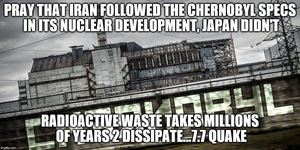 Wot in Radiation  | PRAY THAT IRAN FOLLOWED THE CHERNOBYL SPECS IN ITS NUCLEAR DEVELOPMENT, JAPAN DIDN'T; RADIOACTIVE WASTE TAKES MILLIONS OF YEARS 2 DISSIPATE...7.7 QUAKE | image tagged in wot in radiation | made w/ Imgflip meme maker