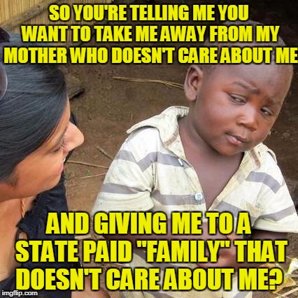 Third World Skeptical Kid Meme | SO YOU'RE TELLING ME YOU WANT TO TAKE ME AWAY FROM MY MOTHER WHO DOESN'T CARE ABOUT ME AND GIVING ME TO A STATE PAID "FAMILY" THAT DOESN'T C | image tagged in memes,third world skeptical kid | made w/ Imgflip meme maker