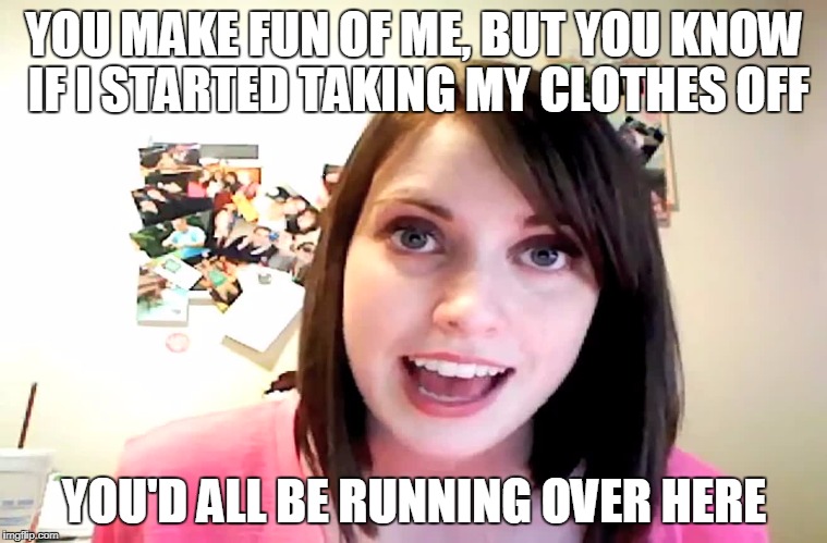 Overly Attached Girlfriend Laina Morris pink shirt | YOU MAKE FUN OF ME, BUT YOU KNOW IF I STARTED TAKING MY CLOTHES OFF; YOU'D ALL BE RUNNING OVER HERE | image tagged in overly attached girlfriend laina morris pink shirt | made w/ Imgflip meme maker