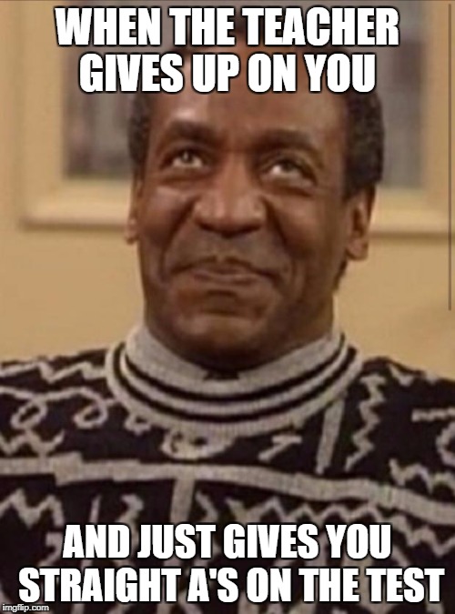 Bill cosby | WHEN THE TEACHER GIVES UP ON YOU; AND JUST GIVES YOU STRAIGHT A'S ON THE TEST | image tagged in bill cosby | made w/ Imgflip meme maker