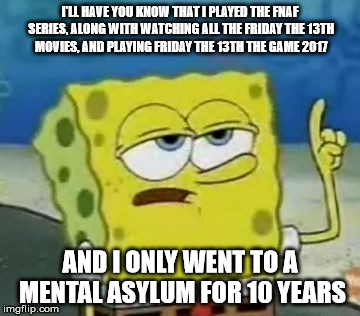 I'll have you know spongebob | I'LL HAVE YOU KNOW THAT I PLAYED THE FNAF SERIES, ALONG WITH WATCHING ALL THE FRIDAY THE 13TH MOVIES, AND PLAYING FRIDAY THE 13TH THE GAME 2017; AND I ONLY WENT TO A MENTAL ASYLUM FOR 10 YEARS | image tagged in i'll have you know spongebob | made w/ Imgflip meme maker