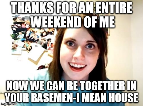 Overly Attached Girlfriend Meme | THANKS FOR AN ENTIRE WEEKEND OF ME; NOW WE CAN BE TOGETHER IN YOUR BASEMEN-I MEAN HOUSE | image tagged in memes,overly attached girlfriend | made w/ Imgflip meme maker