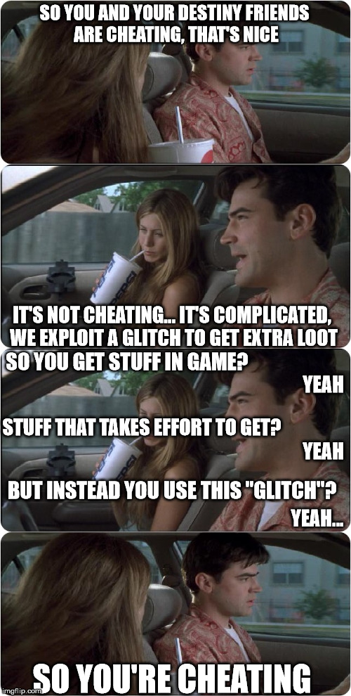 SO YOU AND YOUR DESTINY FRIENDS ARE CHEATING, THAT'S NICE; IT'S NOT CHEATING... IT'S COMPLICATED, WE EXPLOIT A GLITCH TO GET EXTRA LOOT; SO YOU GET STUFF IN GAME? YEAH; STUFF THAT TAKES EFFORT TO GET? YEAH; BUT INSTEAD YOU USE THIS "GLITCH"? YEAH... SO YOU'RE CHEATING | image tagged in office space car | made w/ Imgflip meme maker