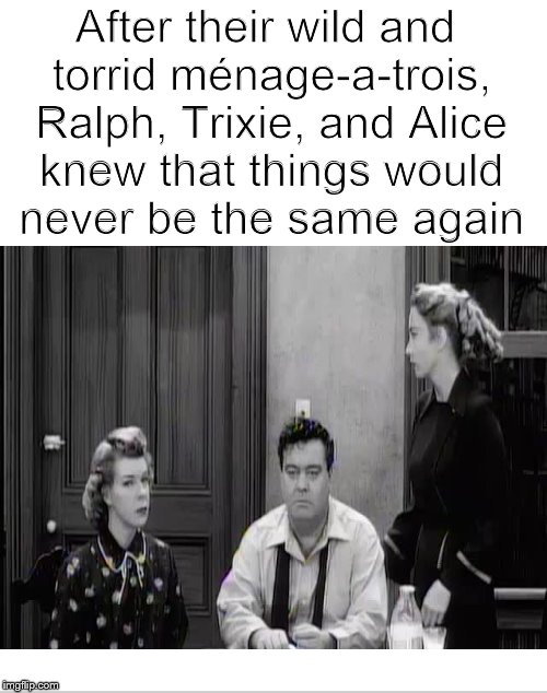Meanwhile, on Chauncey Street.... | After their wild and torrid ménage-a-trois, Ralph, Trixie, and Alice knew that things would never be the same again | image tagged in honeymooners,ralph kramden,trixie,dank memes,threesome | made w/ Imgflip meme maker