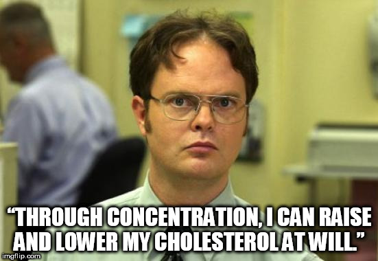 Dwight Schrute | “THROUGH CONCENTRATION, I CAN RAISE AND LOWER MY CHOLESTEROL AT WILL.” | image tagged in memes,dwight schrute | made w/ Imgflip meme maker