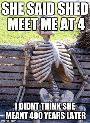 Waiting Skeleton Meme | SHE SAID SHED MEET ME AT 4; I DIDNT THINK SHE MEANT 400 YEARS LATER | image tagged in memes,waiting skeleton | made w/ Imgflip meme maker