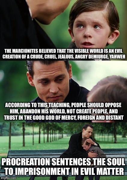 Finding Neverland Meme | THE MARCIONITES BELIEVED THAT THE VISIBLE WORLD IS AN EVIL CREATION OF A CRUDE, CRUEL, JEALOUS, ANGRY DEMIURGE, YAHWEH; ACCORDING TO THIS TEACHING, PEOPLE SHOULD OPPOSE HIM, ABANDON HIS WORLD, NOT CREATE PEOPLE, AND TRUST IN THE GOOD GOD OF MERCY, FOREIGN AND DISTANT; PROCREATION SENTENCES THE SOUL TO IMPRISONMENT IN EVIL MATTER | image tagged in memes,finding neverland | made w/ Imgflip meme maker