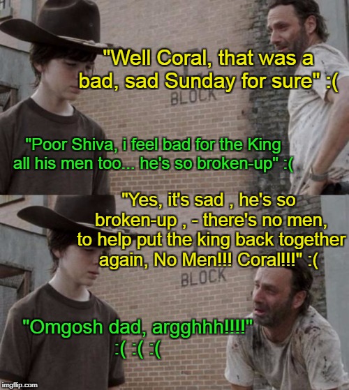 Rick and Carl Meme | "Well Coral, that was a bad, sad Sunday for sure" :(; "Poor Shiva, i feel bad for the King all his men too... he's so broken-up" :(; "Yes, it's sad , he's so broken-up , - there's no men, to help put the king back together again, No Men!!! Coral!!!" :(; "Omgosh dad, argghhh!!!!" :( :( :( | image tagged in memes,rick and carl | made w/ Imgflip meme maker