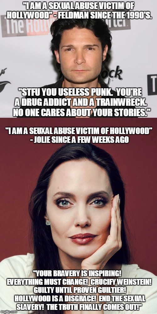 The Sad Double Standard Truth of Hollywood  | "I AM A SEXUAL ABUSE VICTIM OF HOLLYWOOD" - FELDMAN SINCE THE 1990'S. "STFU YOU USELESS PUNK.  YOU'RE A DRUG ADDICT AND A TRAINWRECK.  NO ONE CARES ABOUT YOUR STORIES."; "I AM A SEUXAL ABUSE VICTIM OF HOLLYWOOD" - JOLIE SINCE A FEW WEEKS AGO; "YOUR BRAVERY IS INSPIRING! 
 EVERYTHING MUST CHANGE!  CRUCIFY WEINSTEIN!  GUILTY UNTIL PROVEN GUILTIER!  HOLLYWOOD IS A DISGRACE!  END THE SEXUAL SLAVERY!  THE TRUTH FINALLY COMES OUT!" | image tagged in hypocrisy,liberal hypocrisy,scumbag hollywood,hollywood,pedophilia,double standards | made w/ Imgflip meme maker