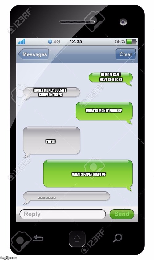 Blank text conversation | HI MOM CAN I HAVE 30 BUCKS; HONEY MONEY DOESN'T GROW ON TREES; WHAT IS MONEY MADE OF; PAPER; WHATS PAPER MADE OF; .   .   .   .   .   .   . | image tagged in blank text conversation | made w/ Imgflip meme maker
