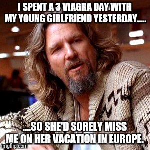 Confused Lebowski Meme | I SPENT A 3 VIAGRA DAY WITH MY YOUNG GIRLFRIEND YESTERDAY..... ....SO SHE'D SORELY MISS ME ON HER VACATION IN EUROPE. | image tagged in memes,confused lebowski | made w/ Imgflip meme maker