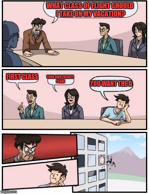 Boardroom Meeting Suggestion Meme | WHAT CLASS OF FLIGHT SHOULD I TAKE ON MY VACATION? FIRST CLASS; YOUR OWN PRIVATE PLANE; YOU WANT THE D | image tagged in memes,boardroom meeting suggestion | made w/ Imgflip meme maker