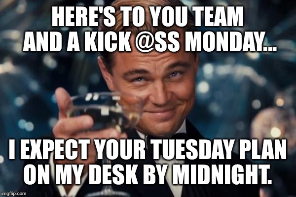 Leonardo Dicaprio Cheers Meme | HERE'S TO YOU TEAM AND A KICK @SS MONDAY... I EXPECT YOUR TUESDAY PLAN ON MY DESK BY MIDNIGHT. | image tagged in memes,leonardo dicaprio cheers | made w/ Imgflip meme maker