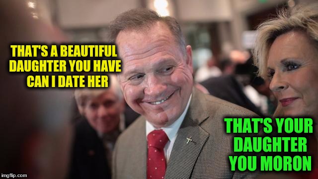 Roy Moore | THAT'S A BEAUTIFUL DAUGHTER YOU HAVE   CAN I DATE HER; THAT'S YOUR DAUGHTER YOU MORON | image tagged in memes | made w/ Imgflip meme maker