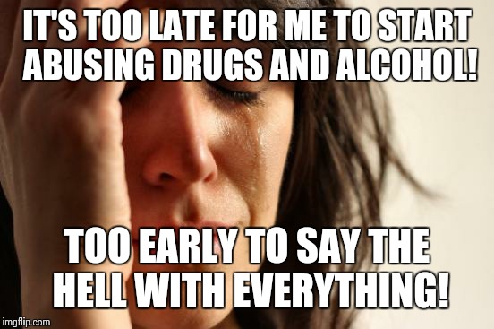 First World Problems | IT'S TOO LATE FOR ME TO START ABUSING DRUGS AND ALCOHOL! TOO EARLY TO SAY THE HELL WITH EVERYTHING! | image tagged in memes,first world problems | made w/ Imgflip meme maker