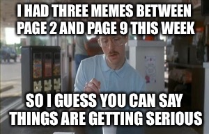 So I Guess You Can Say Things Are Getting Pretty Serious Meme | I HAD THREE MEMES BETWEEN PAGE 2 AND PAGE 9 THIS WEEK; SO I GUESS YOU CAN SAY THINGS ARE GETTING SERIOUS | image tagged in memes,so i guess you can say things are getting pretty serious | made w/ Imgflip meme maker