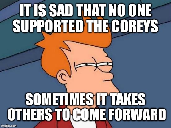 Futurama Fry Meme | IT IS SAD THAT NO ONE SUPPORTED THE COREYS SOMETIMES IT TAKES OTHERS TO COME FORWARD | image tagged in memes,futurama fry | made w/ Imgflip meme maker