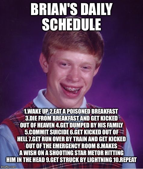 Bad Luck Brian Meme | BRIAN'S DAILY SCHEDULE; 1.WAKE UP 2.EAT A POISONED BREAKFAST 3.DIE FROM BREAKFAST AND GET KICKED OUT OF HEAVEN 4.GET DUMPED BY HIS FAMILY 5.COMMIT SUICIDE 6.GET KICKED OUT OF HELL 7.GET RUN OVER BY TRAIN AND GET KICKED OUT OF THE EMERGENCY ROOM 8.MAKES A WISH ON A SHOOTING STAR METOR HITTING HIM IN THE HEAD 9.GET STRUCK BY LIGHTNING 10.REPEAT | image tagged in memes,bad luck brian,daily schedule,death | made w/ Imgflip meme maker