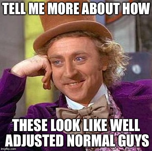 Creepy Condescending Wonka Meme | TELL ME MORE ABOUT HOW THESE LOOK LIKE WELL ADJUSTED NORMAL GUYS | image tagged in memes,creepy condescending wonka | made w/ Imgflip meme maker
