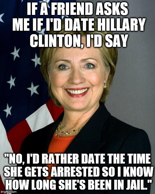 Hillary Clinton Meme | IF A FRIEND ASKS ME IF I'D DATE HILLARY CLINTON, I'D SAY; "NO, I'D RATHER DATE THE TIME SHE GETS ARRESTED SO I KNOW HOW LONG SHE'S BEEN IN JAIL." | image tagged in memes,hillary clinton | made w/ Imgflip meme maker