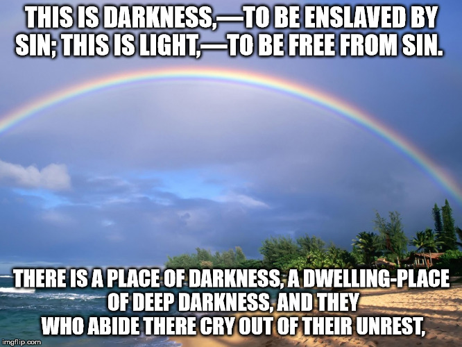 Who shall deliver men from ignorance? | THIS IS DARKNESS,—TO BE ENSLAVED BY SIN;
THIS IS LIGHT,—TO BE FREE FROM SIN. THERE IS A PLACE OF DARKNESS,
A DWELLING-PLACE OF DEEP DARKNESS,
AND THEY WHO ABIDE THERE CRY OUT OF THEIR UNREST, | image tagged in memes,truth,peace | made w/ Imgflip meme maker