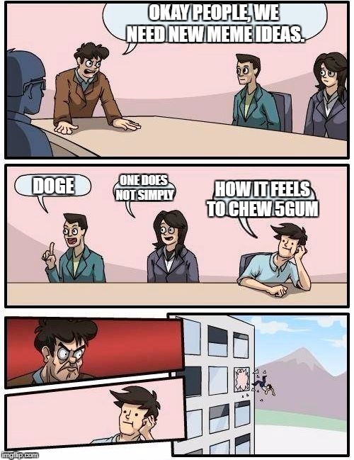 Boardroom Meeting Suggestion Meme | OKAY PEOPLE, WE NEED NEW MEME IDEAS. DOGE ONE DOES NOT SIMPLY HOW IT FEELS TO CHEW 5GUM | image tagged in memes,boardroom meeting suggestion | made w/ Imgflip meme maker