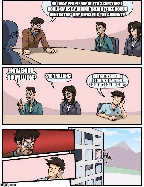 Boardroom Meeting Suggestion Meme | SO OKAY PEOPLE WE GOTTA SCAM THESE ROBLOXIANS BY GIVING THEM A "FREE ROBUX GENERATOR" ANY IDEAS FOR THE AMOUNT? HOW BOUT 99 MILLION? 345 TRILLION? BRUH ROBLOX OVERRATED NO ONE PLAYS IT ANYMORE SCRUB. LET'S SCAM MINECRAFT. | image tagged in memes,boardroom meeting suggestion | made w/ Imgflip meme maker