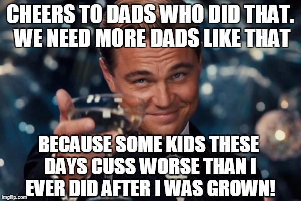 Leonardo Dicaprio Cheers Meme | CHEERS TO DADS WHO DID THAT. WE NEED MORE DADS LIKE THAT BECAUSE SOME KIDS THESE DAYS CUSS WORSE THAN I EVER DID AFTER I WAS GROWN! | image tagged in memes,leonardo dicaprio cheers | made w/ Imgflip meme maker