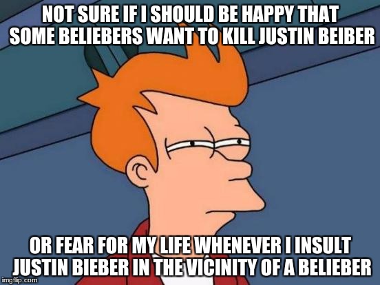 Futurama Fry | NOT SURE IF I SHOULD BE HAPPY THAT SOME BELIEBERS WANT TO KILL JUSTIN BEIBER; OR FEAR FOR MY LIFE WHENEVER I INSULT JUSTIN BIEBER IN THE VICINITY OF A BELIEBER | image tagged in memes,futurama fry,justin beiber,beliebers | made w/ Imgflip meme maker