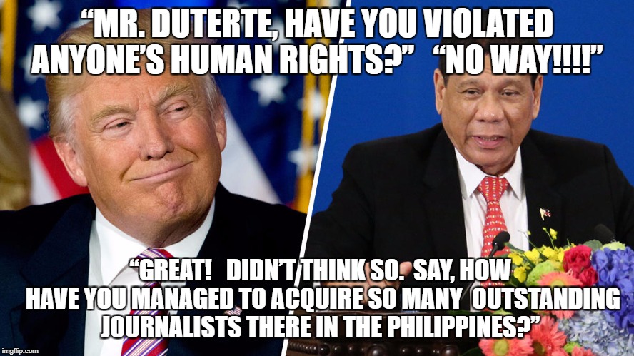 Trump & Duterte | “MR. DUTERTE, HAVE YOU VIOLATED ANYONE’S HUMAN RIGHTS?”   “NO WAY!!!!”; “GREAT!   DIDN’T THINK SO.  SAY, HOW HAVE YOU MANAGED TO ACQUIRE SO MANY  OUTSTANDING JOURNALISTS THERE IN THE PHILIPPINES?” | image tagged in donald trump the clown,donald trump | made w/ Imgflip meme maker