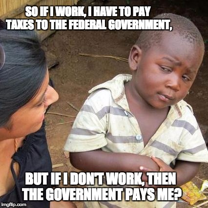 Third World Skeptical Kid | SO IF I WORK, I HAVE TO PAY TAXES TO THE FEDERAL GOVERNMENT, BUT IF I DON'T WORK, THEN THE GOVERNMENT PAYS ME? | image tagged in memes,third world skeptical kid | made w/ Imgflip meme maker