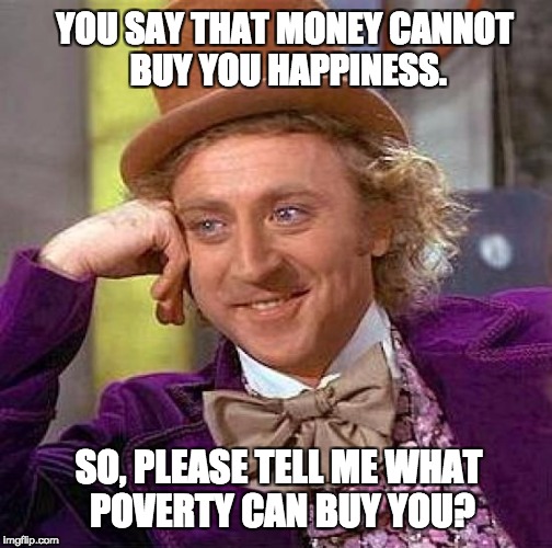 Creepy Condescending Wonka | YOU SAY THAT MONEY CANNOT BUY YOU HAPPINESS. SO, PLEASE TELL ME WHAT POVERTY CAN BUY YOU? | image tagged in memes,creepy condescending wonka | made w/ Imgflip meme maker