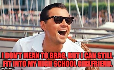 Leonardo Dicaprio laughing | I DON'T MEAN TO BRAG, BUT I CAN STILL FIT INTO MY HIGH SCHOOL GIRLFRIEND. | image tagged in leonardo dicaprio laughing | made w/ Imgflip meme maker