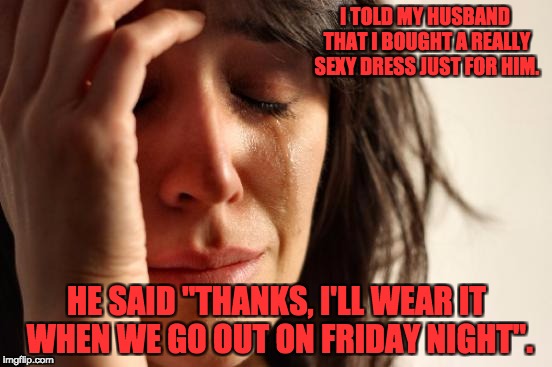 First World Problems Meme | I TOLD MY HUSBAND THAT I BOUGHT A REALLY SEXY DRESS JUST FOR HIM. HE SAID "THANKS, I'LL WEAR IT WHEN WE GO OUT ON FRIDAY NIGHT". | image tagged in memes,first world problems | made w/ Imgflip meme maker