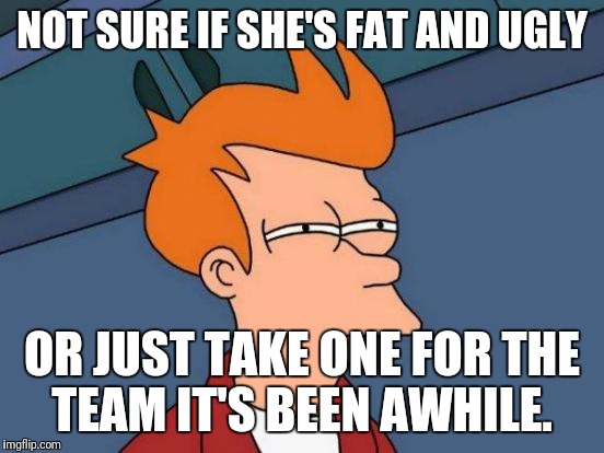 Futurama Fry Meme | NOT SURE IF SHE'S FAT AND UGLY; OR JUST TAKE ONE FOR THE TEAM IT'S BEEN AWHILE. | image tagged in memes,futurama fry | made w/ Imgflip meme maker