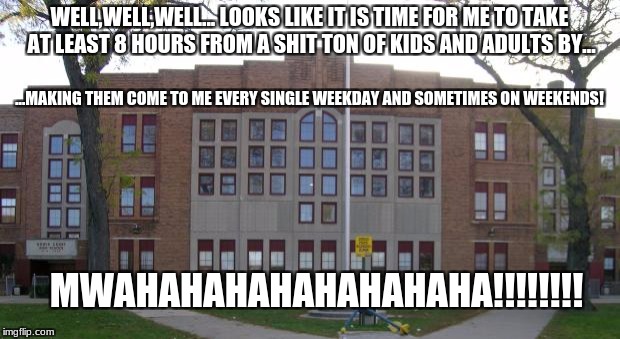 School is EVIL! | WELL,WELL,WELL... LOOKS LIKE IT IS TIME FOR ME TO TAKE AT LEAST 8 HOURS FROM A SHIT TON OF KIDS AND ADULTS BY... ...MAKING THEM COME TO ME EVERY SINGLE WEEKDAY AND SOMETIMES ON WEEKENDS! MWAHAHAHAHAHAHAHAHA!!!!!!!! | image tagged in high school | made w/ Imgflip meme maker