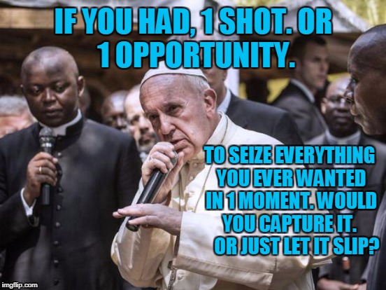 RAP IS RELIGION. you better lose yourself in the music the moment you own it - pope F | IF YOU HAD, 1 SHOT.
OR 1 OPPORTUNITY. TO SEIZE EVERYTHING YOU EVER WANTED IN 1 MOMENT.
WOULD YOU CAPTURE IT.
    OR JUST LET IT SLIP? | image tagged in eminem,pope,funny,rap,parody,religion | made w/ Imgflip meme maker