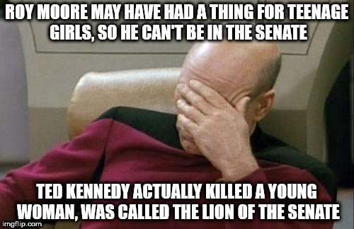 Captain Picard Facepalm Meme | ROY MOORE MAY HAVE HAD A THING FOR TEENAGE GIRLS, SO HE CAN'T BE IN THE SENATE; TED KENNEDY ACTUALLY KILLED A YOUNG WOMAN, WAS CALLED THE LION OF THE SENATE | image tagged in memes,captain picard facepalm | made w/ Imgflip meme maker